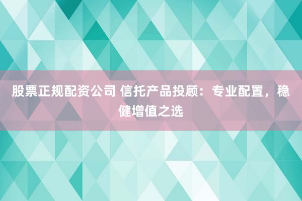 股票正规配资公司 信托产品投顾：专业配置，稳健增值之选