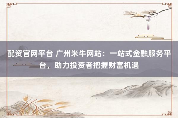 配资官网平台 广州米牛网站：一站式金融服务平台，助力投资者把握财富机遇