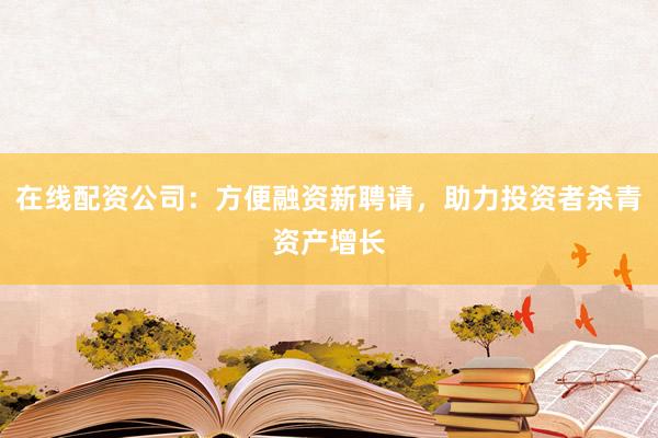 在线配资公司:方便融资新聘请,助力投资者杀青资产增长