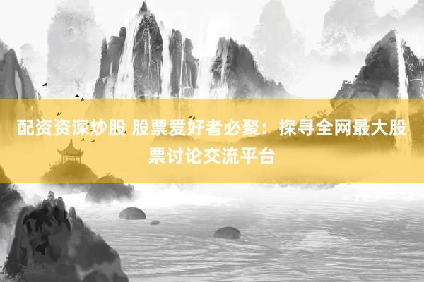 配资资深炒股 股票爱好者必聚：探寻全网最大股票讨论交流平台