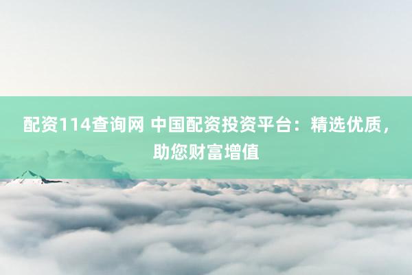 配资114查询网 中国配资投资平台：精选优质，助您财富增值