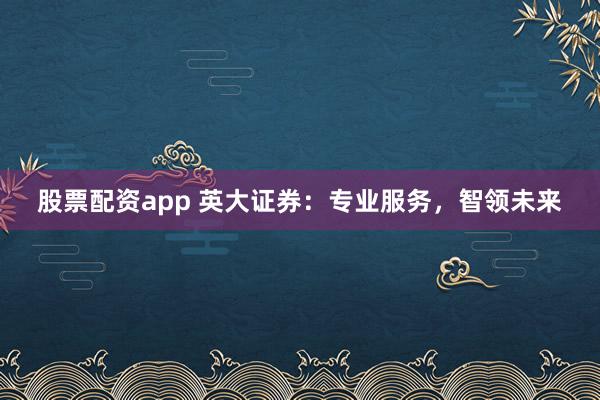 股票配资app 英大证券：专业服务，智领未来