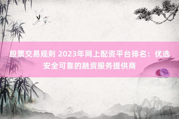 股票交易规则 2023年网上配资平台排名：优选安全可靠的融资服务提供商