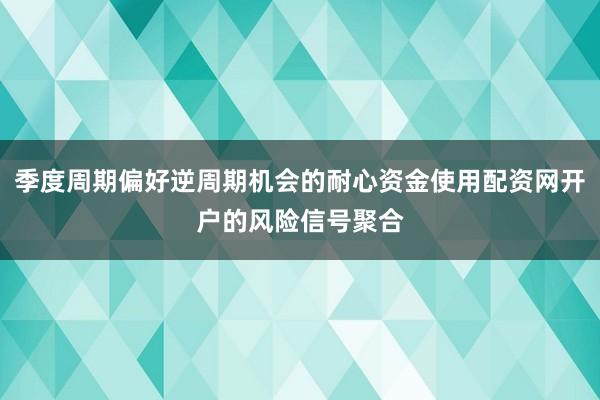季度周期偏好逆周期机会的耐心资金使用配资网开户的风险信号聚合