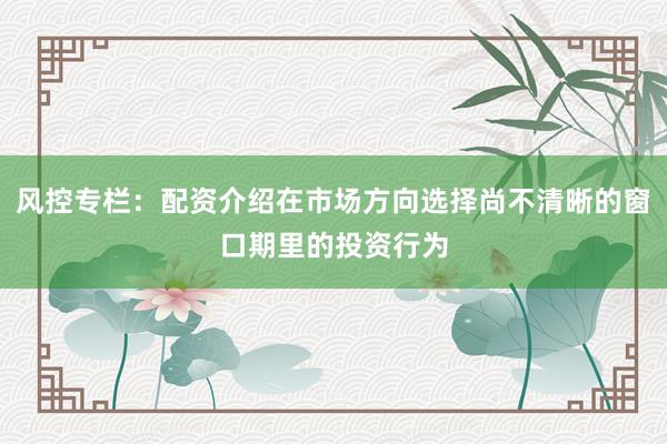风控专栏：配资介绍在市场方向选择尚不清晰的窗口期里的投资行为