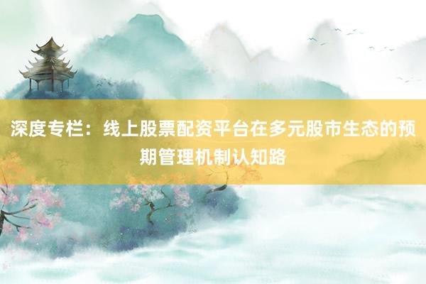 深度专栏：线上股票配资平台在多元股市生态的预期管理机制认知路