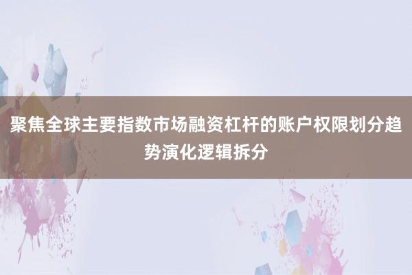 聚焦全球主要指数市场融资杠杆的账户权限划分趋势演化逻辑拆分